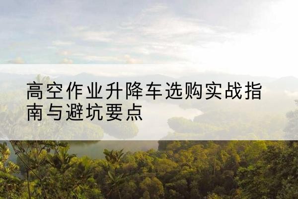 蜀山升降车怎么选-高空作业升降车选购实战指南与避坑要点