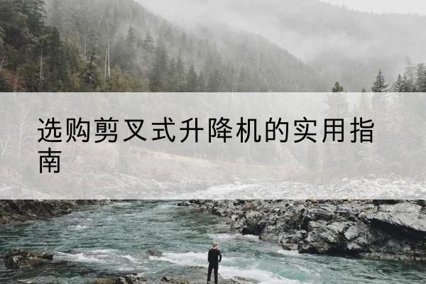 蜀山剪叉式升降机怎么选-选购剪叉式升降机的实用指南