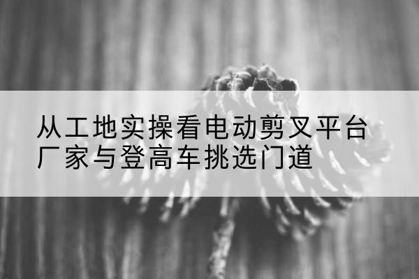 蜀山电动剪叉升降平台厂家-从工地实操看电动剪叉平台厂家与登高车挑选门道