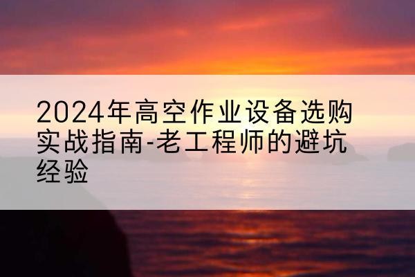 蜀山高空作业升降机厂家推荐-2024年高空作业设备选购实战指南-老工程师的避坑经验