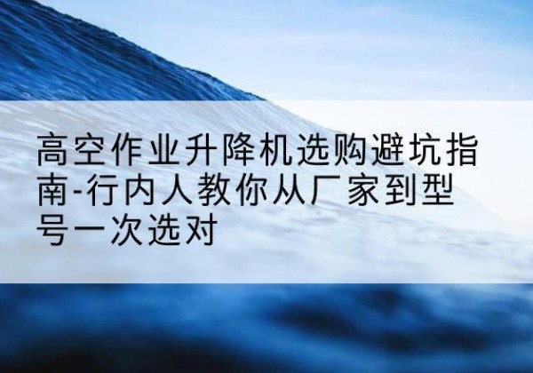 蜀山升降平台厂家-高空作业升降机选购避坑指南-行内人教你从厂家到型号一次选对