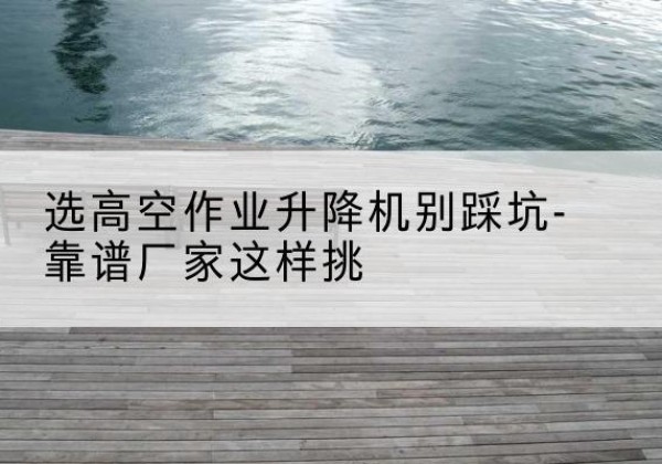 蜀山剪叉式升降机厂家-选高空作业升降机别踩坑-靠谱厂家这样挑