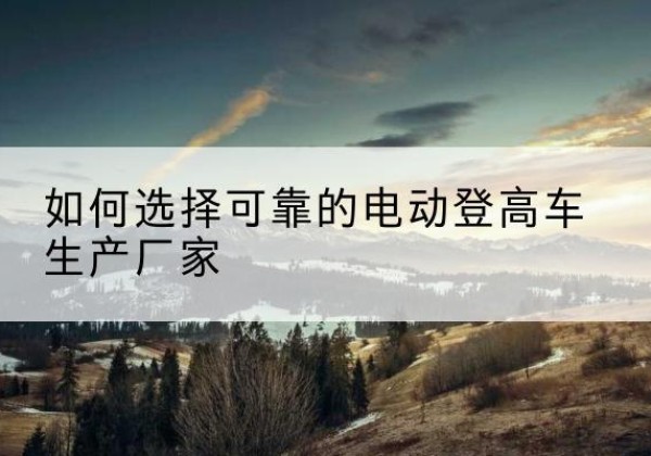 蜀山电动登高车厂家-如何选择可靠的电动登高车生产厂家