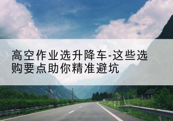 蜀山升降车厂家-高空作业选升降车-这些选购要点助你*避坑