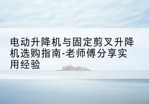 蜀山电动升降机怎么选-电动升降机与固定剪叉升降机选购指南-老师傅分享实用经验
