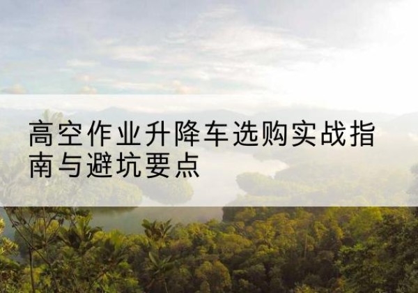 蜀山升降车怎么选-高空作业升降车选购实战指南与避坑要点
