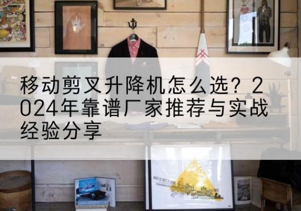 蜀山升降平台厂家推荐-移动剪叉升降机怎么选？2024年靠谱厂家推荐与实战经验分享