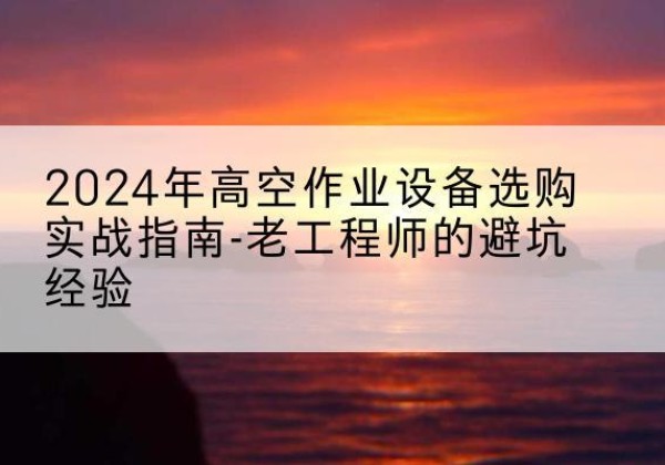 蜀山高空作业升降机厂家推荐-2024年高空作业设备选购实战指南-老工程师的避坑经验